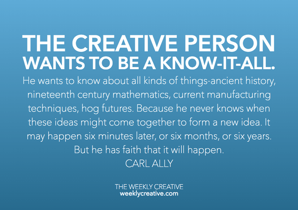 The creative person wants to be a know -it -all. He wants to know about all kinds of things: ancient history, nineteenth -century mathematics, current manufacturing techniques, flower arranging, and hog futures. Because he never knows when these ideas might come together to form a new idea. It may happen six minutes later or six months, or six years down the road. But he has faith that it will happen. Carl Ally