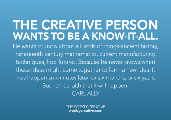 The creative person wants to be a know -it -all. He wants to know about all kinds of things: ancient history, nineteenth -century mathematics, current manufacturing techniques, flower arranging, and hog futures. Because he never knows when these ideas might come together to form a new idea. It may happen six minutes later or six months, or six years down the road. But he has faith that it will happen. Carl Ally